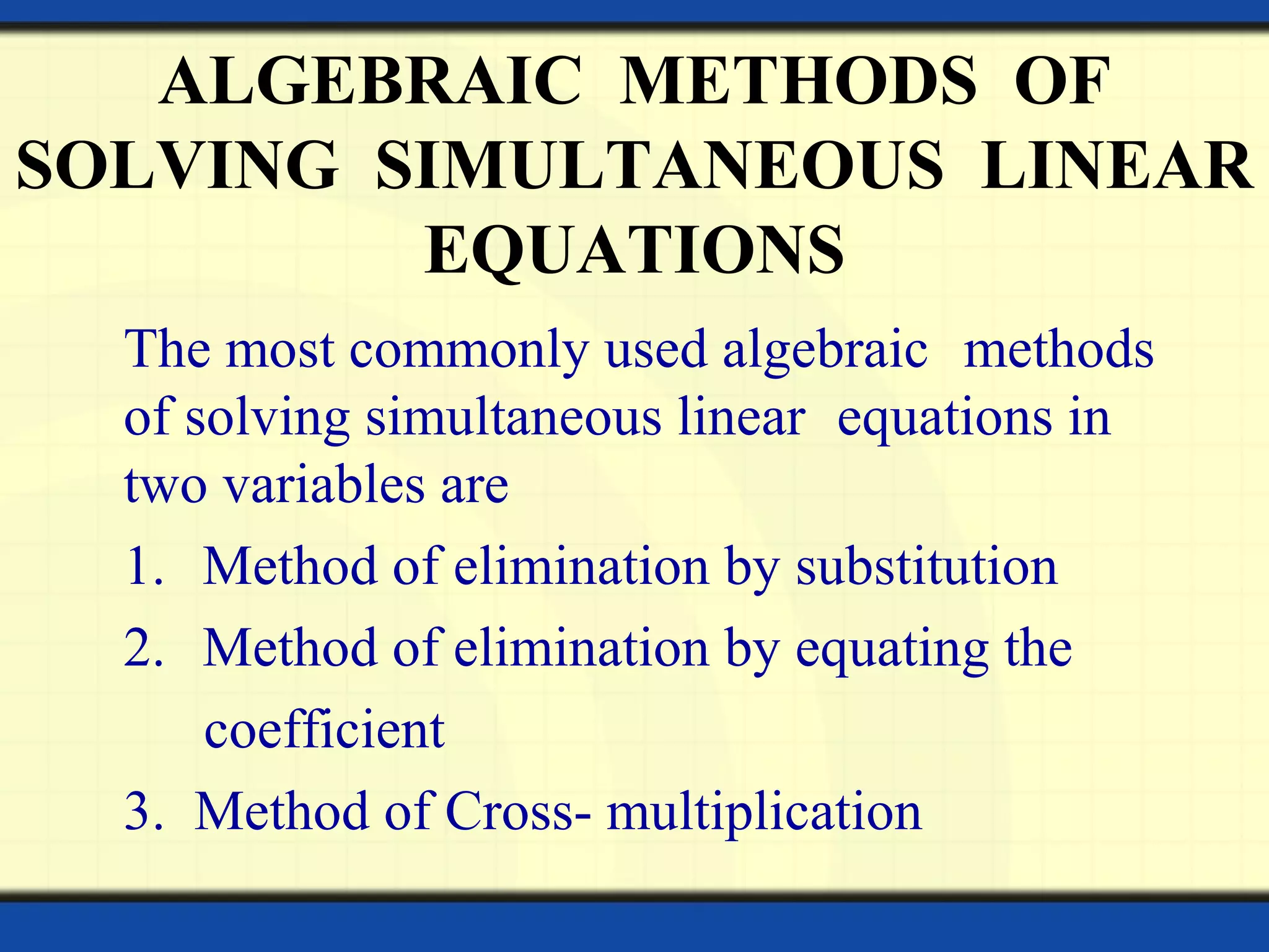ALGEBRAIC METHODS OF
SOLVING SIMULTANEOUS LINEAR
EQUATIONS
The most commonly used algebraic methods
of solving simultaneous linear equations in
two variables are
1. Method of elimination by substitution
2. Method of elimination by equating the
coefficient
3. Method of Cross- multiplication
 