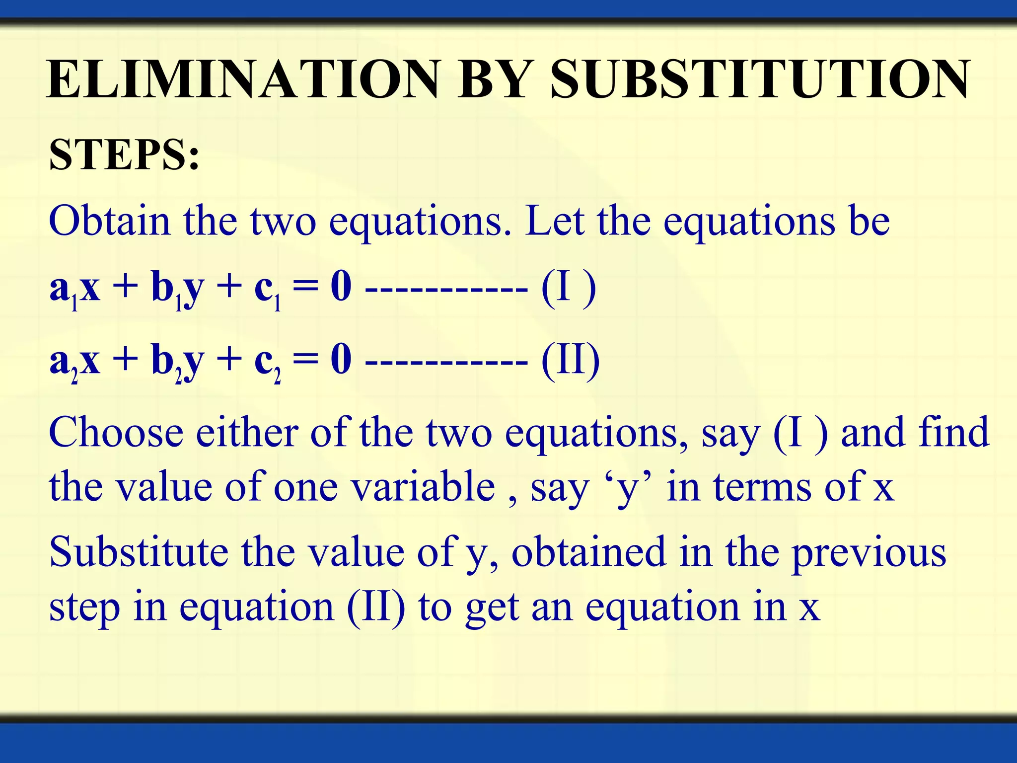 ELIMINATION BY SUBSTITUTION
STEPS:
Obtain the two equations. Let the equations be
a1x + b1y + c1 = 0 ----------- (I )
a2x + b2y + c2 = 0 ----------- (II)
Choose either of the two equations, say (I ) and find
the value of one variable , say ‘y’ in terms of x
Substitute the value of y, obtained in the previous
step in equation (II) to get an equation in x
 