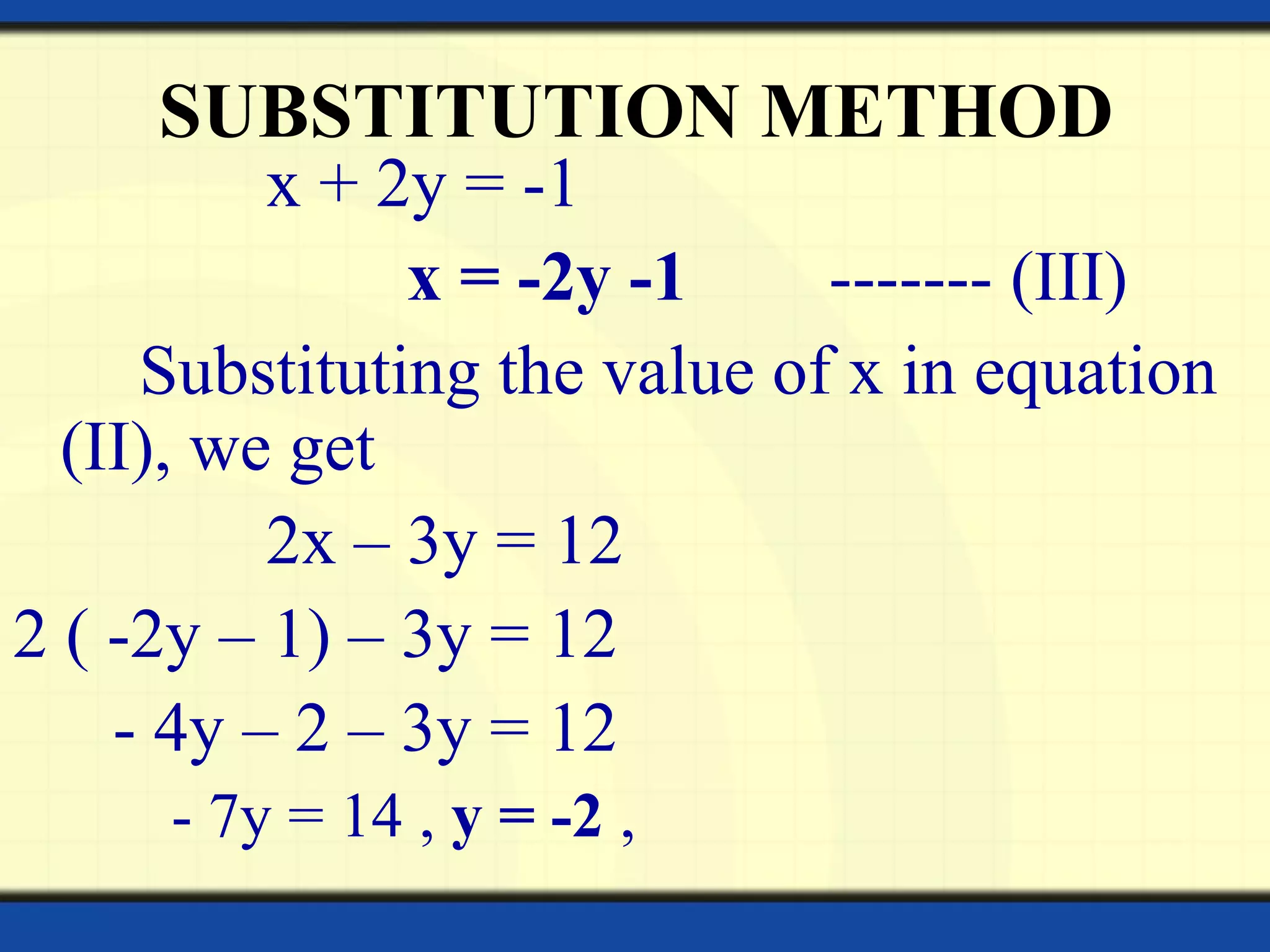 SUBSTITUTION METHOD
x + 2y = -1
x = -2y -1 ------- (III)
Substituting the value of x in equation
(II), we get
2x – 3y = 12
2 ( -2y – 1) – 3y = 12
- 4y – 2 – 3y = 12
- 7y = 14 , y = -2 ,
 