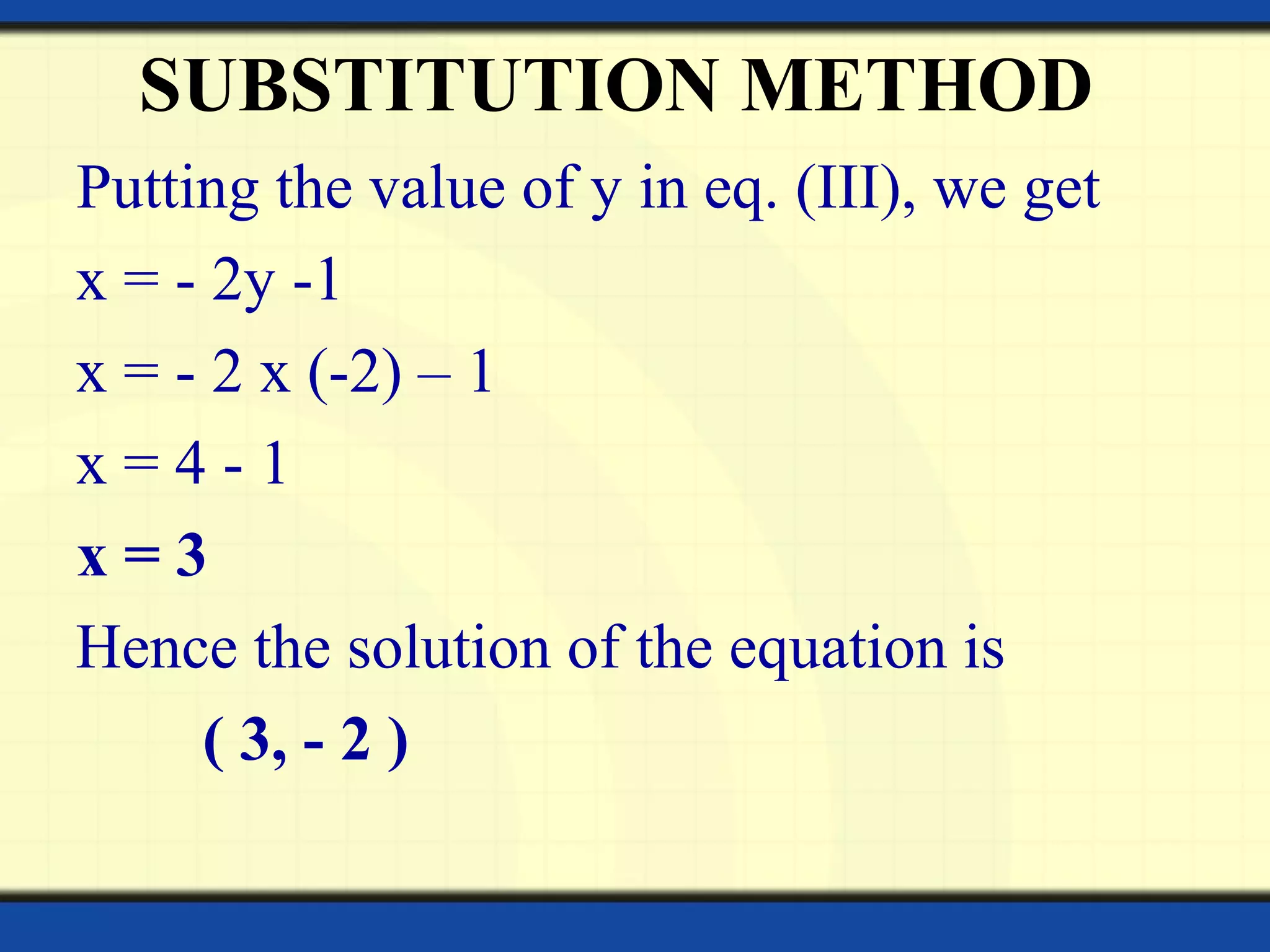 SUBSTITUTION METHOD
Putting the value of y in eq. (III), we get
x = - 2y -1
x = - 2 x (-2) – 1
x = 4 - 1
x = 3
Hence the solution of the equation is
( 3, - 2 )
 