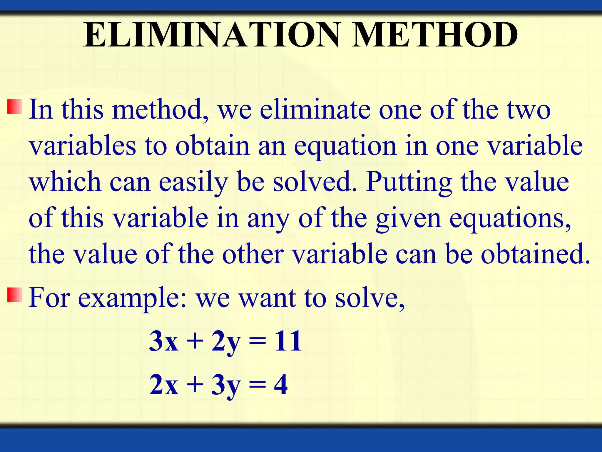 ELIMINATION METHOD
In this method, we eliminate one of the two
variables to obtain an equation in one variable
which can easily be solved. Putting the value
of this variable in any of the given equations,
the value of the other variable can be obtained.
For example: we want to solve,
3x + 2y = 11
2x + 3y = 4
 