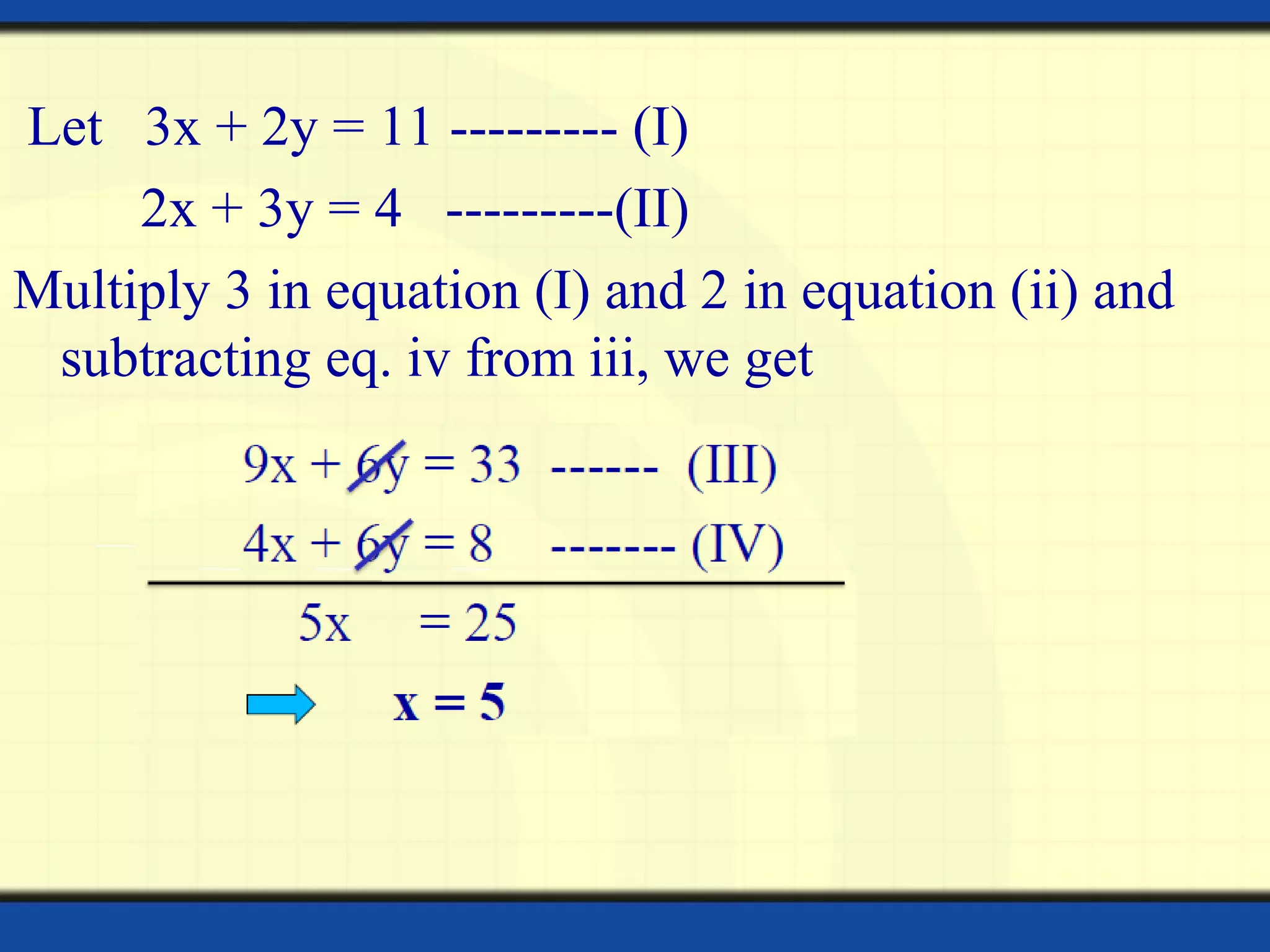 Let 3x + 2y = 11 --------- (I)
2x + 3y = 4 ---------(II)
Multiply 3 in equation (I) and 2 in equation (ii) and
subtracting eq. iv from iii, we get
 