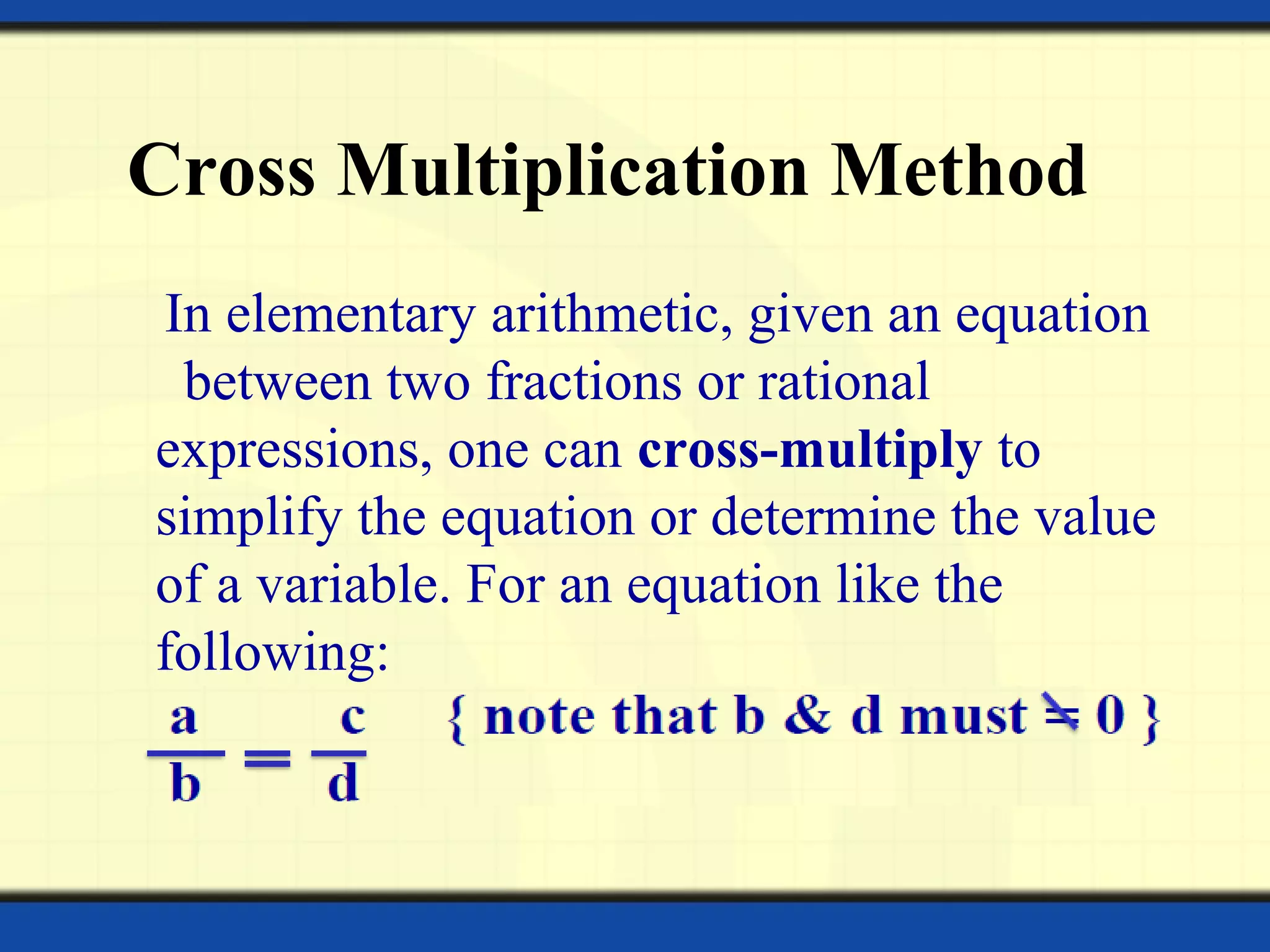 Cross Multiplication Method
In elementary arithmetic, given an equation
between two fractions or rational
expressions, one can cross-multiply to
simplify the equation or determine the value
of a variable. For an equation like the
following:
 
