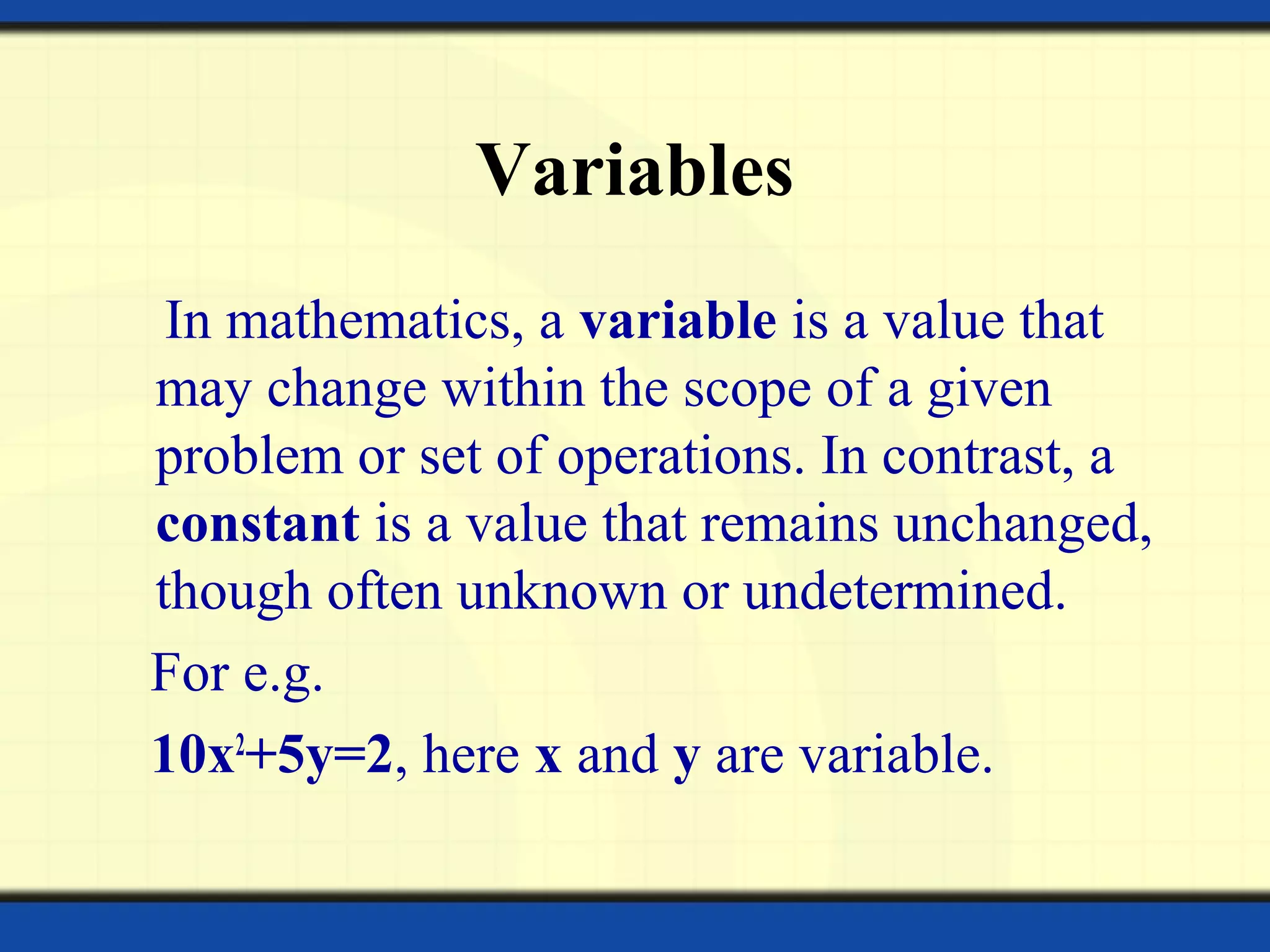 Variables
In mathematics, a variable is a value that
may change within the scope of a given
problem or set of operations. In contrast, a
constant is a value that remains unchanged,
though often unknown or undetermined.
For e.g.
10x2
+5y=2, here x and y are variable.
 