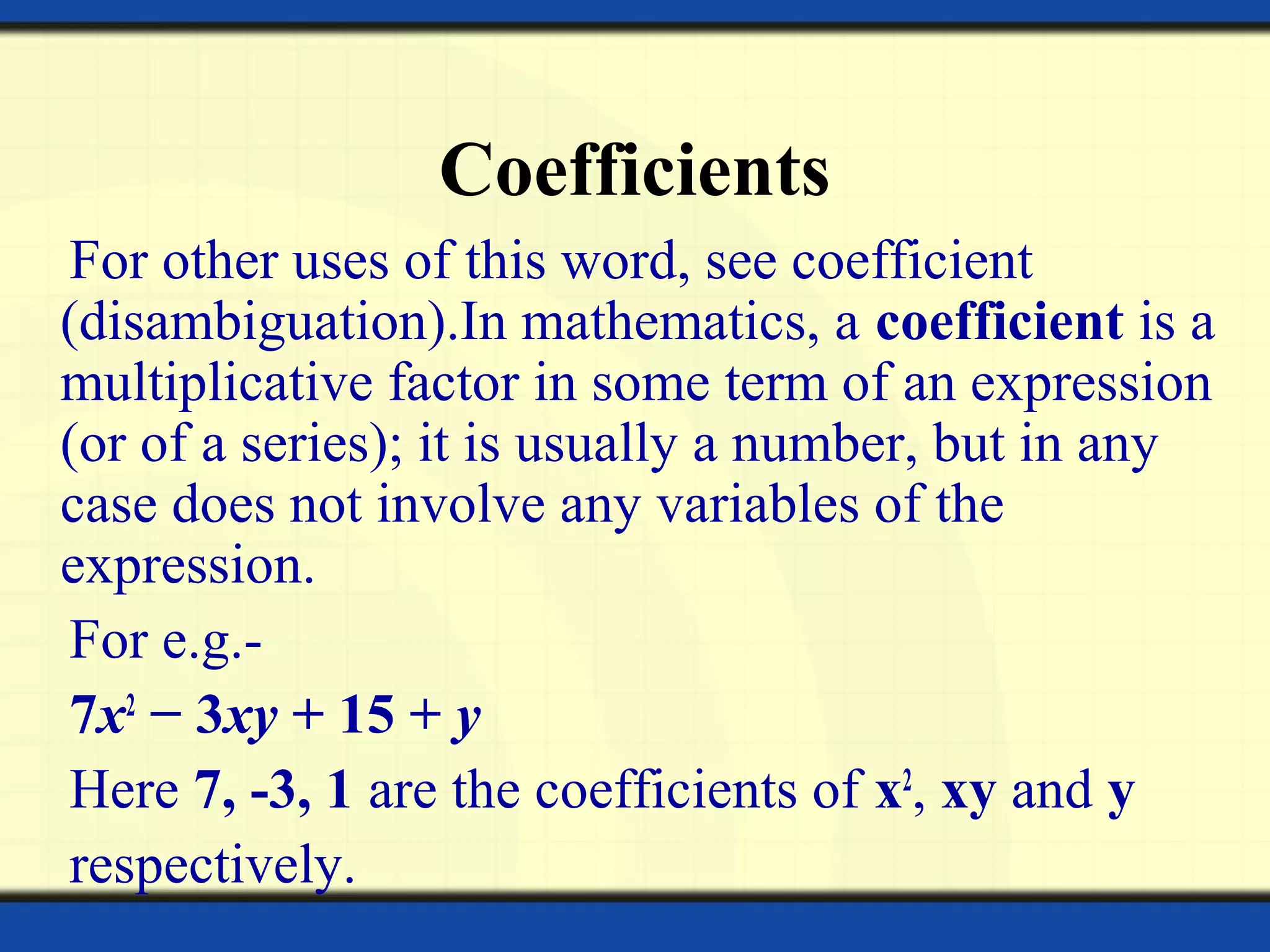 Coefficients
For other uses of this word, see coefficient
(disambiguation).In mathematics, a coefficient is a
multiplicative factor in some term of an expression
(or of a series); it is usually a number, but in any
case does not involve any variables of the
expression.
For e.g.-
7x2
− 3xy + 15 + y
Here 7, -3, 1 are the coefficients of x2
, xy and y
respectively.
 
