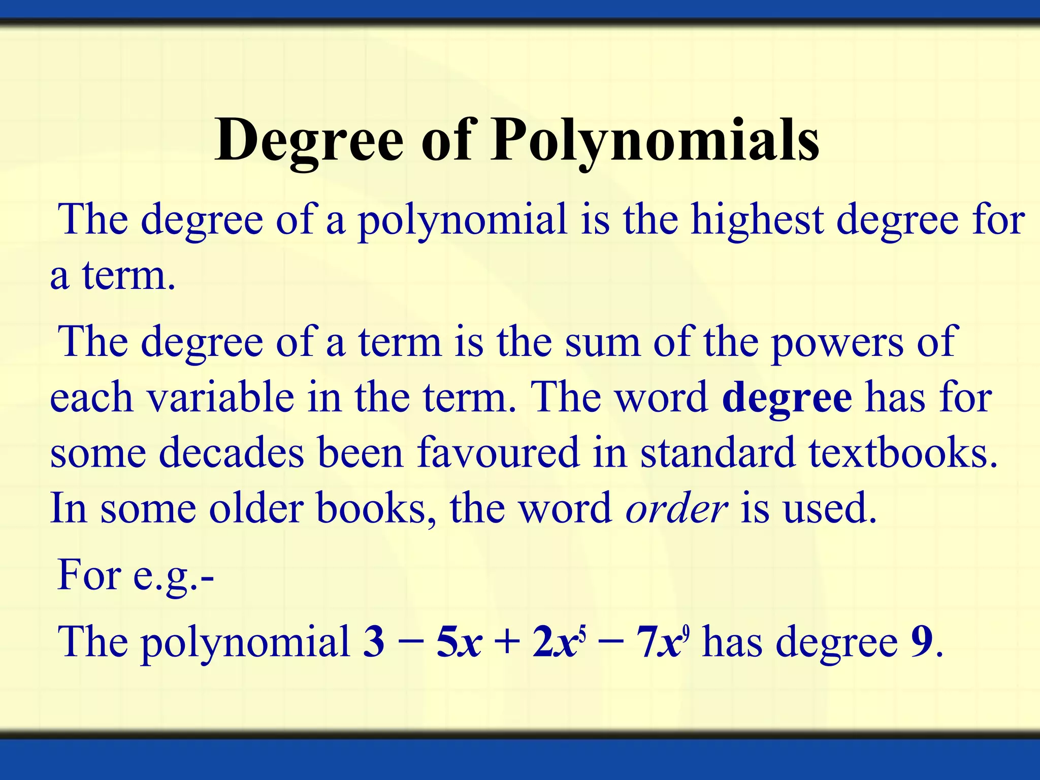 Degree of Polynomials
The degree of a polynomial is the highest degree for
a term.
The degree of a term is the sum of the powers of
each variable in the term. The word degree has for
some decades been favoured in standard textbooks.
In some older books, the word order is used.
For e.g.-
The polynomial 3 − 5x + 2x5
− 7x9
has degree 9.
 