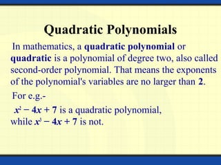 Quadratic Polynomials
In mathematics, a quadratic polynomial or
quadratic is a polynomial of degree two, also called
second-order polynomial. That means the exponents
of the polynomial's variables are no larger than 2.
For e.g.-
x2
− 4x + 7 is a quadratic polynomial,
while x3
− 4x + 7 is not.
 