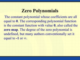 Zero Polynomials
The constant polynomial whose coefficients are all
equal to 0. The corresponding polynomial function
is the constant function with value 0, also called the
zero map. The degree of the zero polynomial is
undefined, but many authors conventionally set it
equal to -1 or ∞.
 