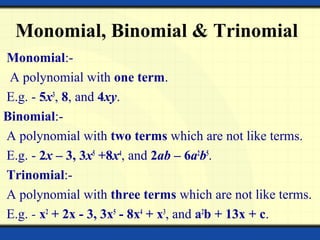 Monomial, Binomial & Trinomial
Monomial:-
A polynomial with one term.
E.g. - 5x3
, 8, and 4xy.
Binomial:-
A polynomial with two terms which are not like terms.
E.g. - 2x – 3, 3x5
+8x4
, and 2ab – 6a2
b5
.
Trinomial:-
A polynomial with three terms which are not like terms.
E.g. - x2
+ 2x - 3, 3x5
- 8x4
+ x3
, and a2
b + 13x + c.
 
