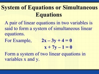 A pair of linear equations in two variables is
said to form a system of simultaneous linear
equations.
For Example, 2x – 3y + 4 = 0
x + 7y – 1 = 0
Form a system of two linear equations in
variables x and y.
System of Equations or Simultaneous
Equations
 