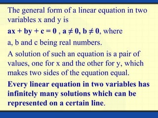 The general form of a linear equation in two
variables x and y is
ax + by + c = 0 , a ≠ 0, b ≠ 0, where
a, b and c being real numbers.
A solution of such an equation is a pair of
values, one for x and the other for y, which
makes two sides of the equation equal.
Every linear equation in two variables has
infinitely many solutions which can be
represented on a certain line.
 