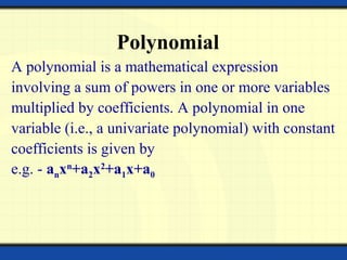 Polynomial
A polynomial is a mathematical expression
involving a sum of powers in one or more variables
multiplied by coefficients. A polynomial in one
variable (i.e., a univariate polynomial) with constant
coefficients is given by
e.g. - anxn
+a2x2
+a1x+a0
 