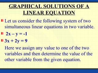 GRAPHICAL SOLUTIONS OF A
LINEAR EQUATION
Let us consider the following system of two
simultaneous linear equations in two variable.
2x – y = -1
3x + 2y = 9
Here we assign any value to one of the two
variables and then determine the value of the
other variable from the given equation.
 