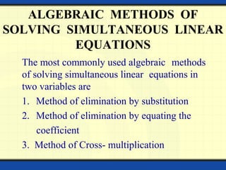 ALGEBRAIC METHODS OF
SOLVING SIMULTANEOUS LINEAR
EQUATIONS
The most commonly used algebraic methods
of solving simultaneous linear equations in
two variables are
1. Method of elimination by substitution
2. Method of elimination by equating the
coefficient
3. Method of Cross- multiplication
 