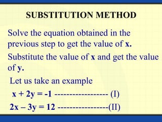 SUBSTITUTION METHOD
Solve the equation obtained in the
previous step to get the value of x.
Substitute the value of x and get the value
of y.
Let us take an example
x + 2y = -1 ------------------ (I)
2x – 3y = 12 -----------------(II)
 