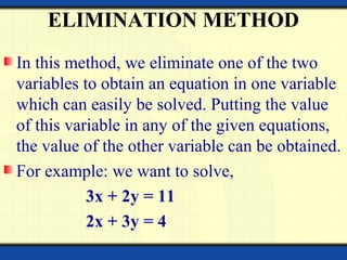 ELIMINATION METHOD
In this method, we eliminate one of the two
variables to obtain an equation in one variable
which can easily be solved. Putting the value
of this variable in any of the given equations,
the value of the other variable can be obtained.
For example: we want to solve,
3x + 2y = 11
2x + 3y = 4
 