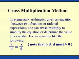 Cross Multiplication Method
In elementary arithmetic, given an equation
between two fractions or rational
expressions, one can cross-multiply to
simplify the equation or determine the value
of a variable. For an equation like the
following:
 