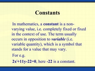 Constants
In mathematics, a constant is a non-
varying value, i.e. completely fixed or fixed
in the context of use. The term usually
occurs in opposition to variable (i.e.
variable quantity), which is a symbol that
stands for a value that may vary.
For e.g.
2x2
+11y-22=0, here -22 is a constant.
 
