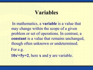 Variables
In mathematics, a variable is a value that
may change within the scope of a given
problem or set of operations. In contrast, a
constant is a value that remains unchanged,
though often unknown or undetermined.
For e.g.
10x2
+5y=2, here x and y are variable.
 