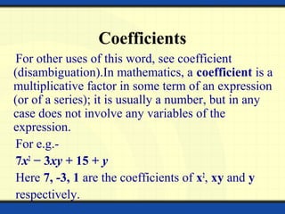 Coefficients
For other uses of this word, see coefficient
(disambiguation).In mathematics, a coefficient is a
multiplicative factor in some term of an expression
(or of a series); it is usually a number, but in any
case does not involve any variables of the
expression.
For e.g.-
7x2
− 3xy + 15 + y
Here 7, -3, 1 are the coefficients of x2
, xy and y
respectively.
 