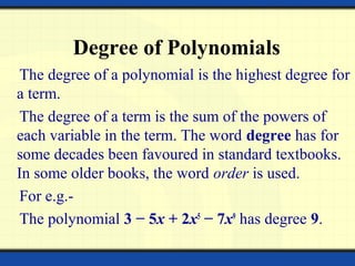 Degree of Polynomials
The degree of a polynomial is the highest degree for
a term.
The degree of a term is the sum of the powers of
each variable in the term. The word degree has for
some decades been favoured in standard textbooks.
In some older books, the word order is used.
For e.g.-
The polynomial 3 − 5x + 2x5
− 7x9
has degree 9.
 