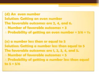 (d) An even number
Solution: Getting an even number
The favorable outcomes are 2, 4, and 6.
∴ Number of favorable outcomes = 3
∴ Probability of getting an even number = 3/6 = ½

(e) a number less than or equal to 5
Solution: Getting a number less than equal to 5
The favorable outcomes are 1, 2, 3, 4, and 5.
∴ Number of favorable outcomes = 5
∴ Probability of getting a number less than equal
to 5 = 5/6

 