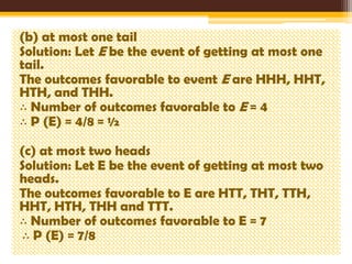 (b) at most one tail
Solution: Let E be the event of getting at most one
tail.
The outcomes favorable to event E are HHH, HHT,
HTH, and THH.
∴ Number of outcomes favorable to E = 4
∴ P (E) = 4/8 = ½

(c) at most two heads
Solution: Let E be the event of getting at most two
heads.
The outcomes favorable to E are HTT, THT, TTH,
HHT, HTH, THH and TTT.
∴ Number of outcomes favorable to E = 7
∴ P (E) = 7/8

 