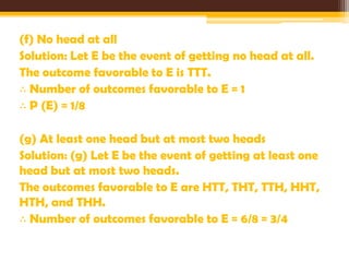 (f) No head at all
Solution: Let E be the event of getting no head at all.
The outcome favorable to E is TTT.
∴ Number of outcomes favorable to E = 1
∴ P (E) = 1/8
(g) At least one head but at most two heads
Solution: (g) Let E be the event of getting at least one
head but at most two heads.
The outcomes favorable to E are HTT, THT, TTH, HHT,
HTH, and THH.
∴ Number of outcomes favorable to E = 6/8 = 3/4

 