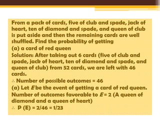 From a pack of cards, five of club and spade, jack of
heart, ten of diamond and spade, and queen of club
is put aside and then the remaining cards are well
shuffled. Find the probability of getting
(a) a card of red queen
Solution: After taking out 6 cards (five of club and
spade, jack of heart, ten of diamond and spade, and
queen of club) from 52 cards, we are left with 46
cards.
∴ Number of possible outcomes = 46
(a) Let E be the event of getting a card of red queen.
Number of outcomes favorable to E = 2 (A queen of
diamond and a queen of heart)
∴ P (E) = 2/46 = 1/23

 