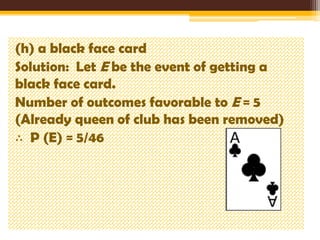 (h) a black face card
Solution: Let E be the event of getting a
black face card.
Number of outcomes favorable to E = 5
(Already queen of club has been removed)
∴ P (E) = 5/46

 
