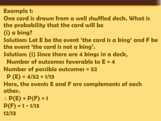 Example 1:
One card is drawn from a well shuffled deck. What is
the probability that the card will be
(i) a king?
Solution: Let E be the event ‘the card is a king’ and F be
the event ‘the card is not a king’.
Solution: (i) Since there are 4 kings in a deck,
Number of outcomes favorable to E = 4
Number of possible outcomes = 52
P (E) = 4/52 = 1/13
Here, the events E and F are complements of each
other.
∴ P(E) + P(F) = 1
P(F) = 1 − 1/13
12/13

 