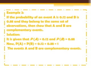 Example 2:
If the probability of an event A is 0.12 and B is
0.88 and they belong to the same set of
observations, then show that A and B are
complementary events.
Solution:
It is given that P (A) = 0.12 and P (B) = 0.88
Now, P(A) + P(B) = 0.12 + 0.88 = 1
The events A and B are complementary events.

 