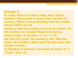 Example 4:
In a box, there are 2 red, 5 blue, and 7 black
marbles. One marble is drawn from the box at
random. What is the probability that the marble
drawn will be (i) red
Solution: Since the marble is drawn at random, all
the marbles are equally likely to be drawn.
Total number of marbles = 2 + 5 + 7 = 14
Let A be the event ‘the marble is red’, B be the
event ‘the marble is blue’ and C be the event ‘the
marble is black.
(i) Number of outcomes favorable to event A = 2
P (A) = 2/14 = 1/7

 