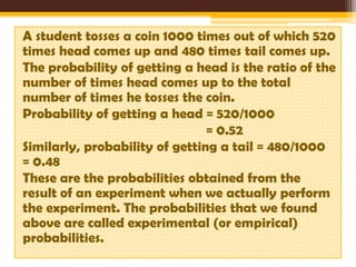 A student tosses a coin 1000 times out of which 520
times head comes up and 480 times tail comes up.
The probability of getting a head is the ratio of the
number of times head comes up to the total
number of times he tosses the coin.
Probability of getting a head = 520/1000
= 0.52
Similarly, probability of getting a tail = 480/1000
= 0.48
These are the probabilities obtained from the
result of an experiment when we actually perform
the experiment. The probabilities that we found
above are called experimental (or empirical)
probabilities.

 