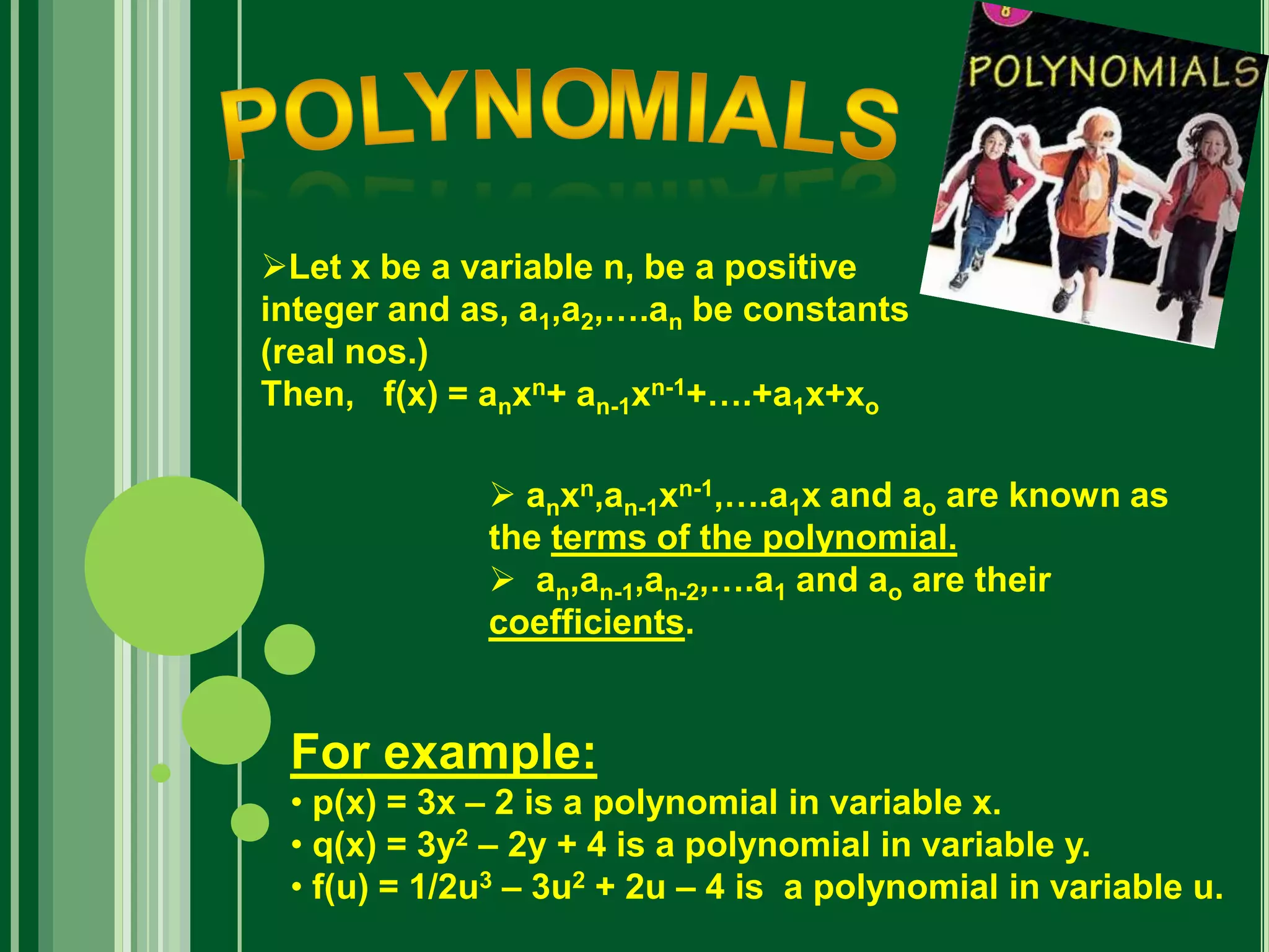 Let x be a variable n, be a positive
integer and as, a1,a2,….an be constants
(real nos.)
Then, f(x) = anxn+ an-1xn-1+….+a1x+xo
 anxn,an-1xn-1,….a1x and ao are known as
the terms of the polynomial.
 an,an-1,an-2,….a1 and ao are their
coefficients.
For example:
• p(x) = 3x – 2 is a polynomial in variable x.
• q(x) = 3y2 – 2y + 4 is a polynomial in variable y.
• f(u) = 1/2u3 – 3u2 + 2u – 4 is a polynomial in variable u.
 