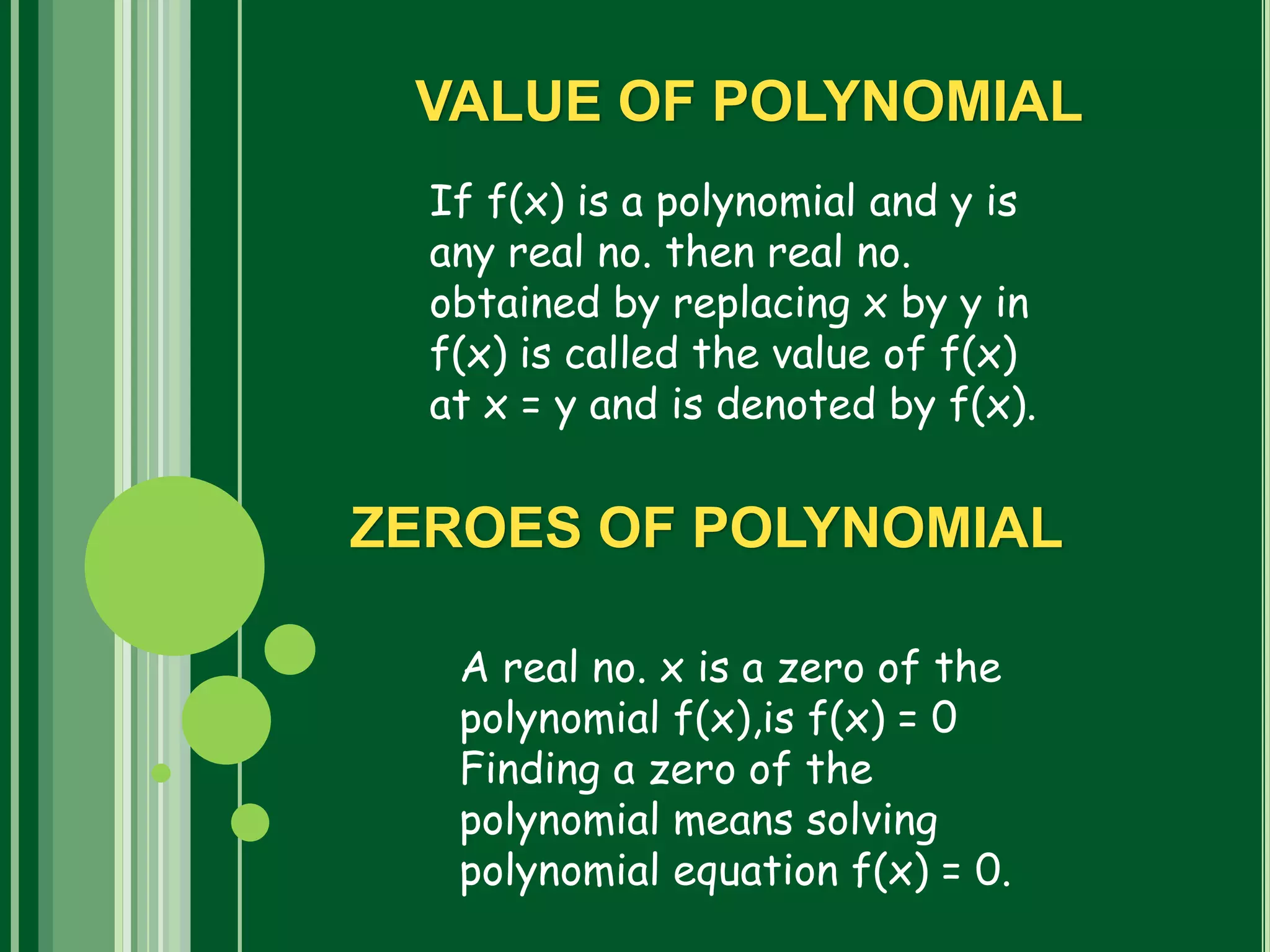If f(x) is a polynomial and y is
any real no. then real no.
obtained by replacing x by y in
f(x) is called the value of f(x)
at x = y and is denoted by f(x).
VALUE OF POLYNOMIAL
ZEROES OF POLYNOMIAL
A real no. x is a zero of the
polynomial f(x),is f(x) = 0
Finding a zero of the
polynomial means solving
polynomial equation f(x) = 0.
 
