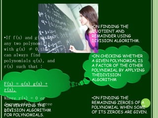 •If f(x) and g(x) are
any two polynomials
with g(x) ≠ 0,then we
can always find
polynomials q(x), and
r(x) such that :
F(x) = q(x) g(x) +
r(x),
Where r(x) = 0 or
degree r(x) < degree
g(x)
•ON VERYFYING THE
DIVISION ALGORITHM
FOR POLYNOMIALS.
•ON FINDING THE
QUOTIENT AND
REMAINDER USING
DIVISION ALGORITHM.
•ON CHECKING WHETHER
A GIVEN POLYNOMIAL IS
A FACTOR OF THE OTHER
POLYNIMIAL BY APPLYING
THEDIVISION
ALGORITHM
•ON FINDING THE
REMAINING ZEROES OF A
POLYNOMIAL WHEN SOME
OF ITS ZEROES ARE GIVEN.
 