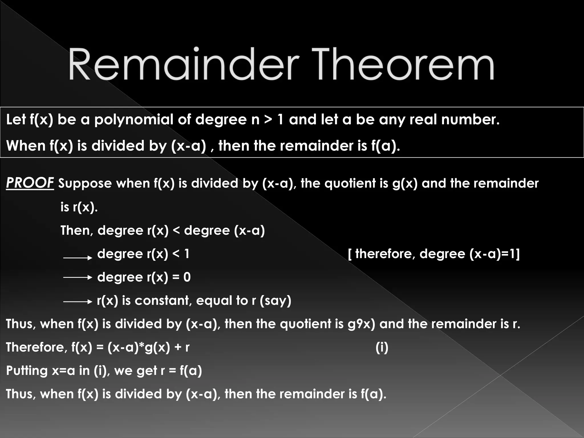 Let f(x) be a polynomial of degree n > 1 and let a be any real number.
When f(x) is divided by (x-a) , then the remainder is f(a).
PROOF Suppose when f(x) is divided by (x-a), the quotient is g(x) and the remainder
is r(x).
Then, degree r(x) < degree (x-a)
degree r(x) < 1 [ therefore, degree (x-a)=1]
degree r(x) = 0
r(x) is constant, equal to r (say)
Thus, when f(x) is divided by (x-a), then the quotient is g9x) and the remainder is r.
Therefore, f(x) = (x-a)*g(x) + r (i)
Putting x=a in (i), we get r = f(a)
Thus, when f(x) is divided by (x-a), then the remainder is f(a).
 