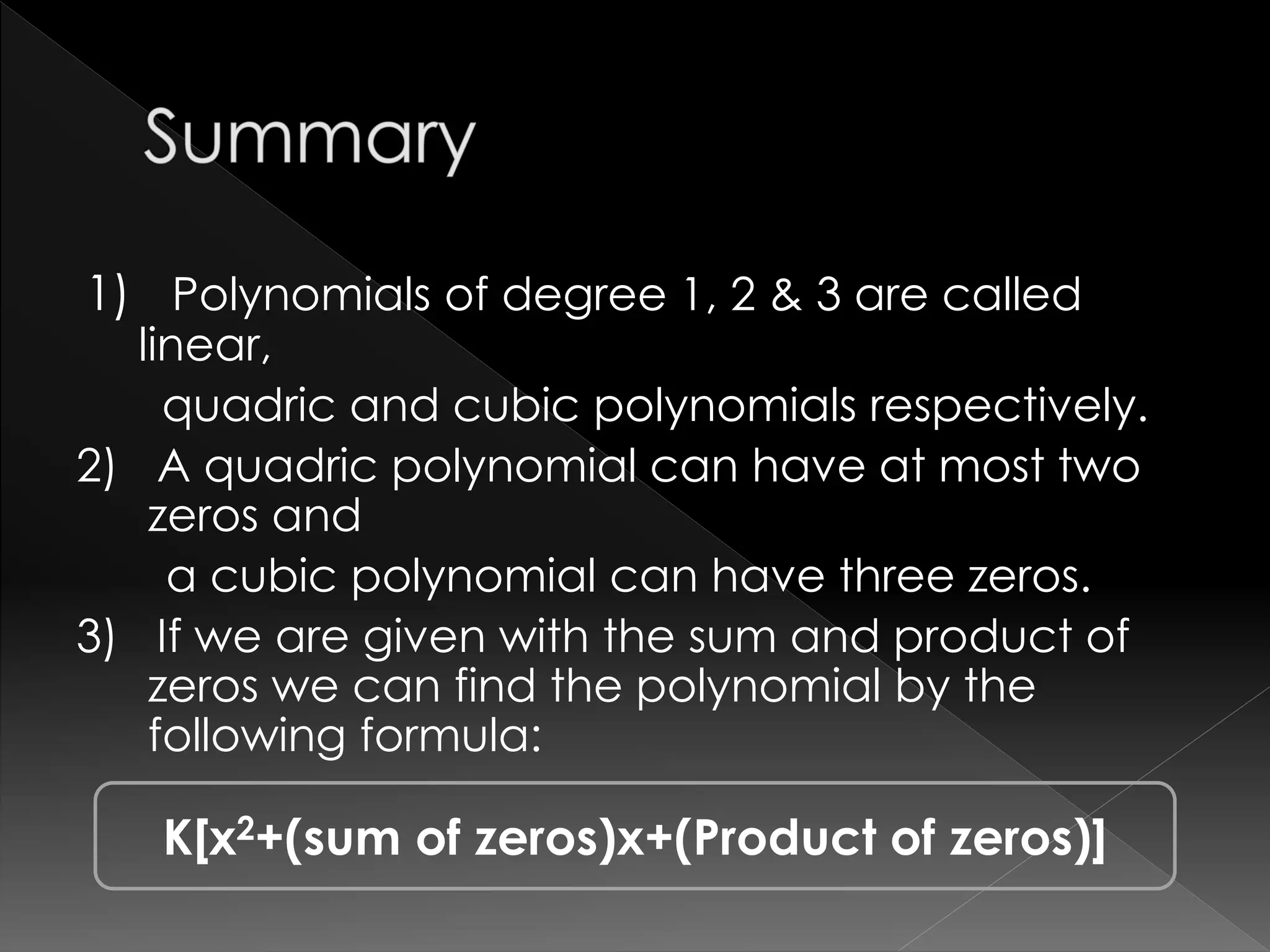 1) Polynomials of degree 1, 2 & 3 are called
linear,
quadric and cubic polynomials respectively.
2) A quadric polynomial can have at most two
zeros and
a cubic polynomial can have three zeros.
3) If we are given with the sum and product of
zeros we can find the polynomial by the
following formula:
K[x2+(sum of zeros)x+(Product of zeros)]
 