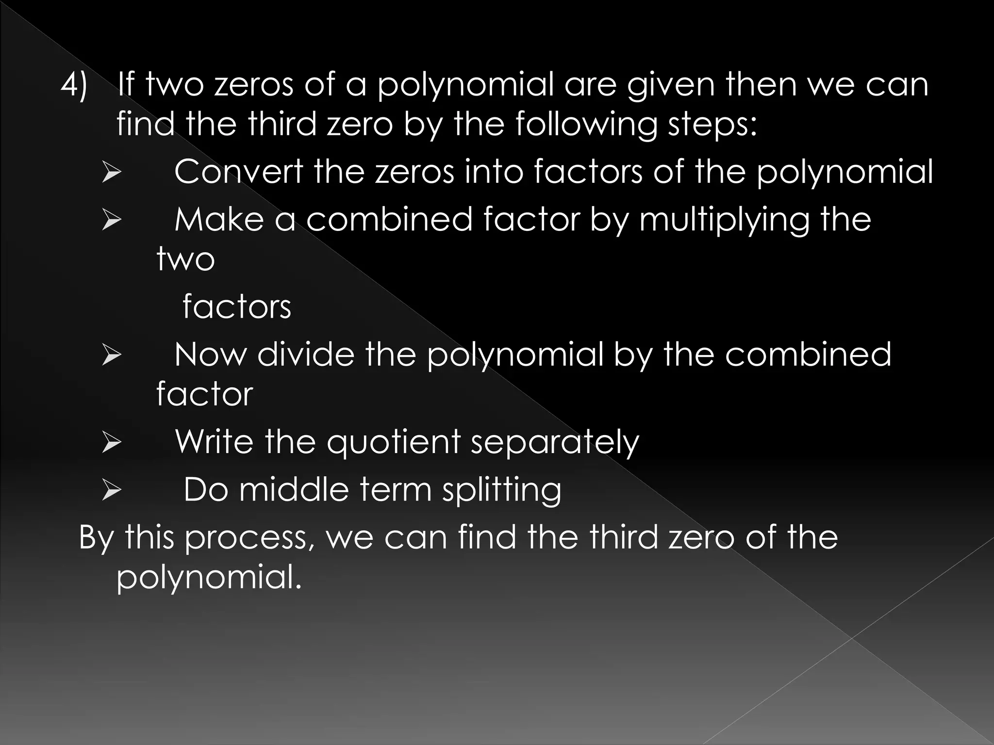 4) If two zeros of a polynomial are given then we can
find the third zero by the following steps:
 Convert the zeros into factors of the polynomial
 Make a combined factor by multiplying the
two
factors
 Now divide the polynomial by the combined
factor
 Write the quotient separately
 Do middle term splitting
By this process, we can find the third zero of the
polynomial.
 
