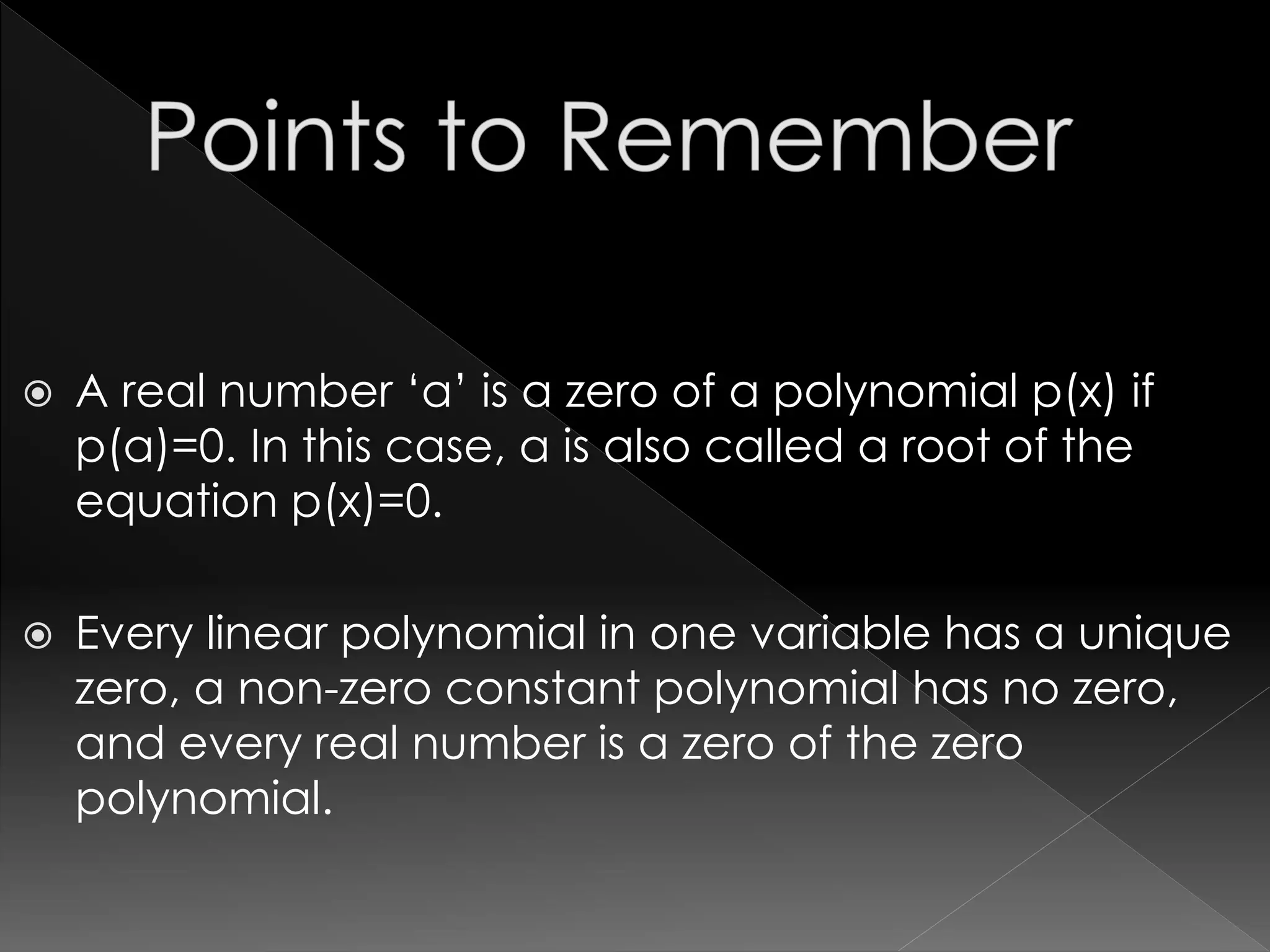  A real number ‘a’ is a zero of a polynomial p(x) if
p(a)=0. In this case, a is also called a root of the
equation p(x)=0.
 Every linear polynomial in one variable has a unique
zero, a non-zero constant polynomial has no zero,
and every real number is a zero of the zero
polynomial.
 