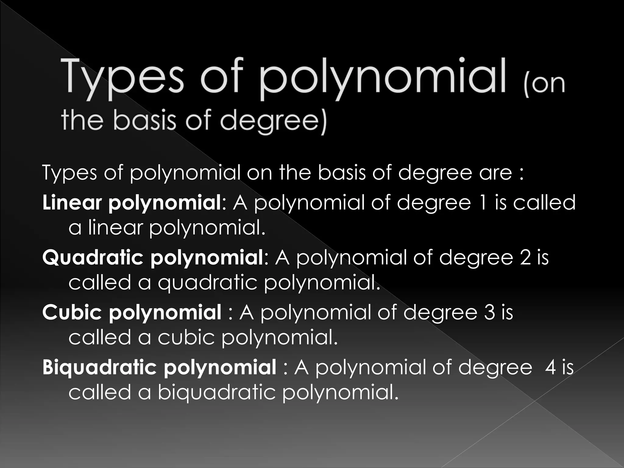 Types of polynomial on the basis of degree are :
Linear polynomial: A polynomial of degree 1 is called
a linear polynomial.
Quadratic polynomial: A polynomial of degree 2 is
called a quadratic polynomial.
Cubic polynomial : A polynomial of degree 3 is
called a cubic polynomial.
Biquadratic polynomial : A polynomial of degree 4 is
called a biquadratic polynomial.
 