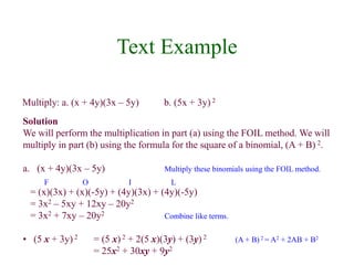Text Example 
Multiply: a. (x + 4y)(3x – 5y) b. (5x + 3y) 2 
Solution 
We will perform the multiplication in part (a) using the FOIL method. We will 
multiply in part (b) using the formula for the square of a binomial, (A + B) 2. 
a. (x + 4y)(3x – 5y) Multiply these binomials using the FOIL method. 
F O I L 
= (x)(3x) + (x)(-5y) + (4y)(3x) + (4y)(-5y) 
= 3x2 – 5xy + 12xy – 20y2 
= 3x2 + 7xy – 20y2 Combine like terms. 
• (5 x + 3y) 2 = (5 x) 2 + 2(5 x)(3y) + (3y) 2 (A + B) 2 = A2 + 2AB + B2 
= 25x2 + 30xy + 9y2 
 