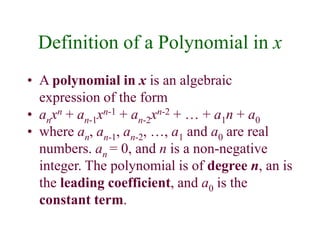 Definition of a Polynomial in x 
• A polynomial in x is an algebraic 
expression of the form 
• anxn + an-1xn-1 + an-2xn-2 + … + a1n + a0 
• where an, an-1, an-2, …, a1 and a0 are real 
numbers. an = 0, and n is a non-negative 
integer. The polynomial is of degree n, an is 
the leading coefficient, and a0 is the 
constant term. 
 