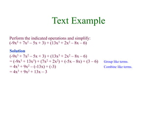 Text Example 
Perform the indicated operations and simplify: 
(-9x3 + 7x2 – 5x + 3) + (13x3 + 2x2 – 8x – 6) 
Solution 
(-9x3 + 7x2 – 5x + 3) + (13x3 + 2x2 – 8x – 6) 
= (-9x3 + 13x3) + (7x2 + 2x2) + (-5x – 8x) + (3 – 6) Group like terms. 
= 4x3 + 9x2 – (-13x) + (-3) Combine like terms. 
= 4x3 + 9x2 + 13x – 3 
 