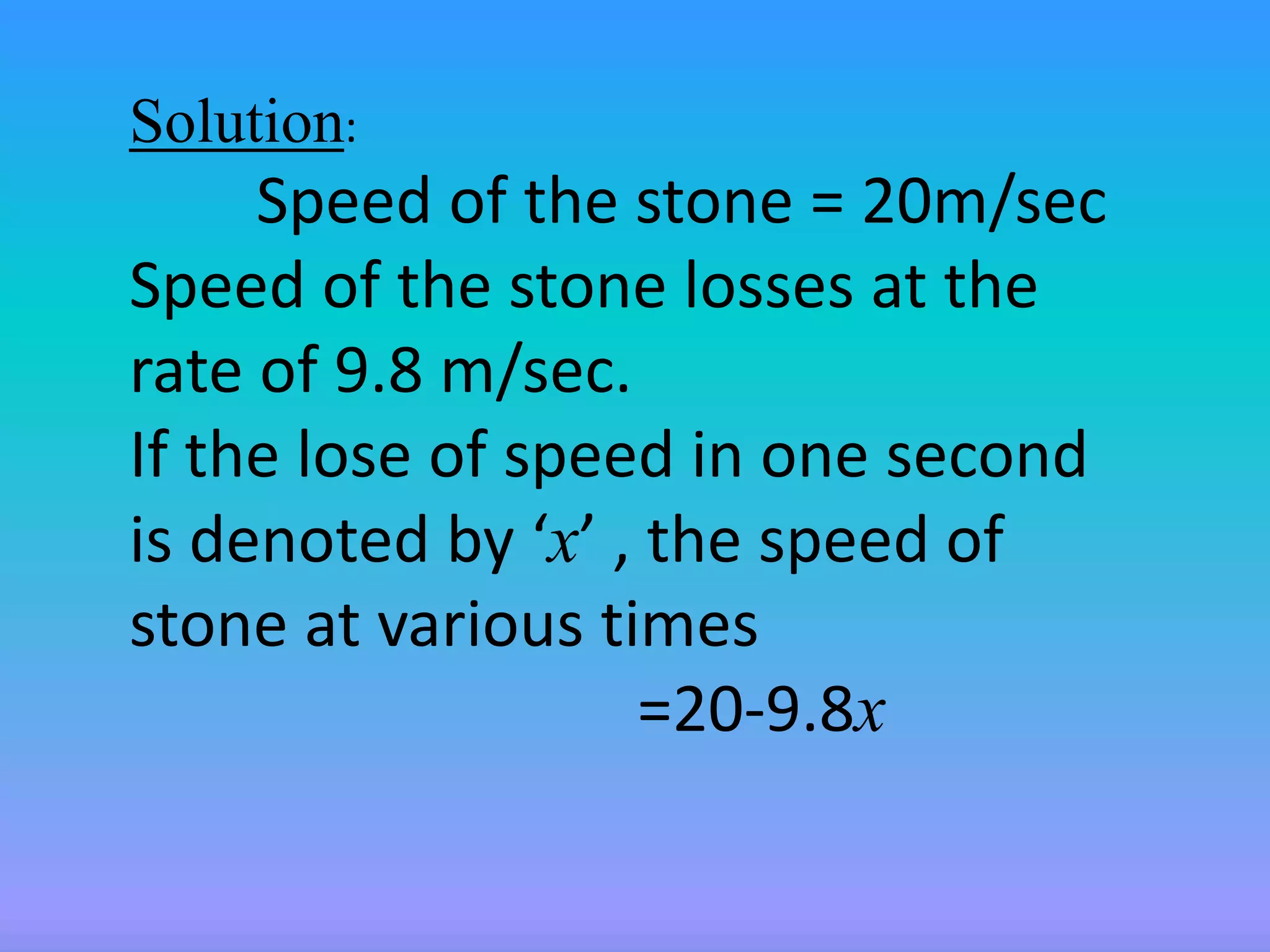 Solution: 
Speed of the stone = 20m/sec 
Speed of the stone losses at the 
rate of 9.8 m/sec. 
If the lose of speed in one second 
is denoted by ‘x’ , the speed of 
stone at various times 
=20-9.8x 
 