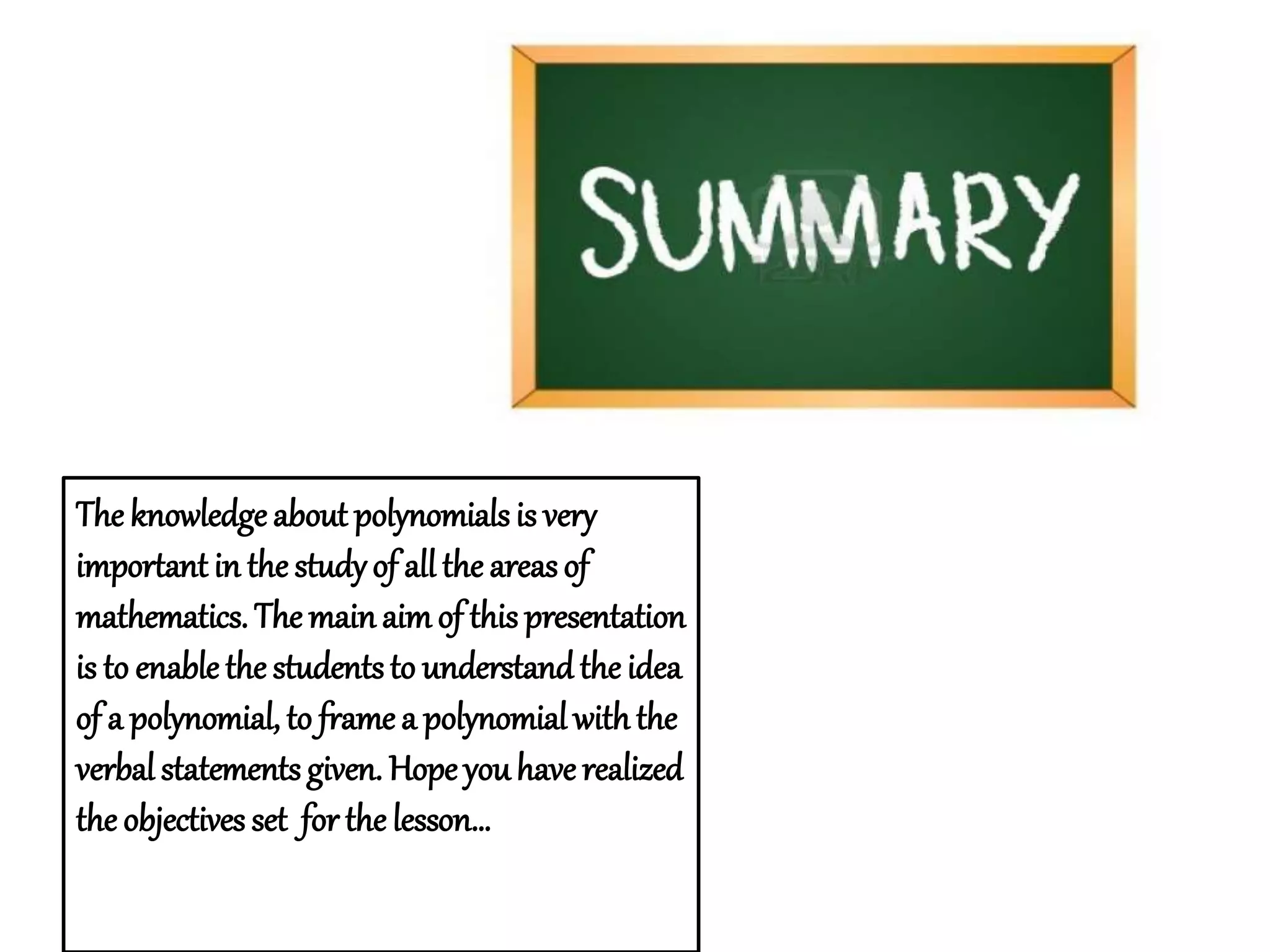 The knowledge about polynomials is very 
important in the study of all the areas of 
mathematics. The main aim of this presentation 
is to enable the students to understand the idea 
of a polynomial, to frame a polynomial with the 
verbal statements given. Hope you have realized 
the objectives set for the lesson… 
 