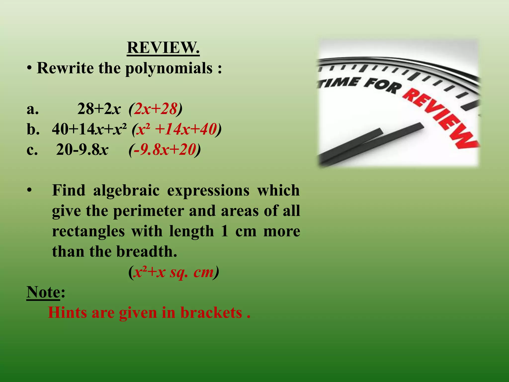 REVIEW. 
• Rewrite the polynomials : 
a. 28+2x (2x+28) 
b. 40+14x+x² (x² +14x+40) 
c. 20-9.8x (-9.8x+20) 
• Find algebraic expressions which 
give the perimeter and areas of all 
rectangles with length 1 cm more 
than the breadth. 
(x²+x sq. cm) 
Note: 
Hints are given in brackets . 
