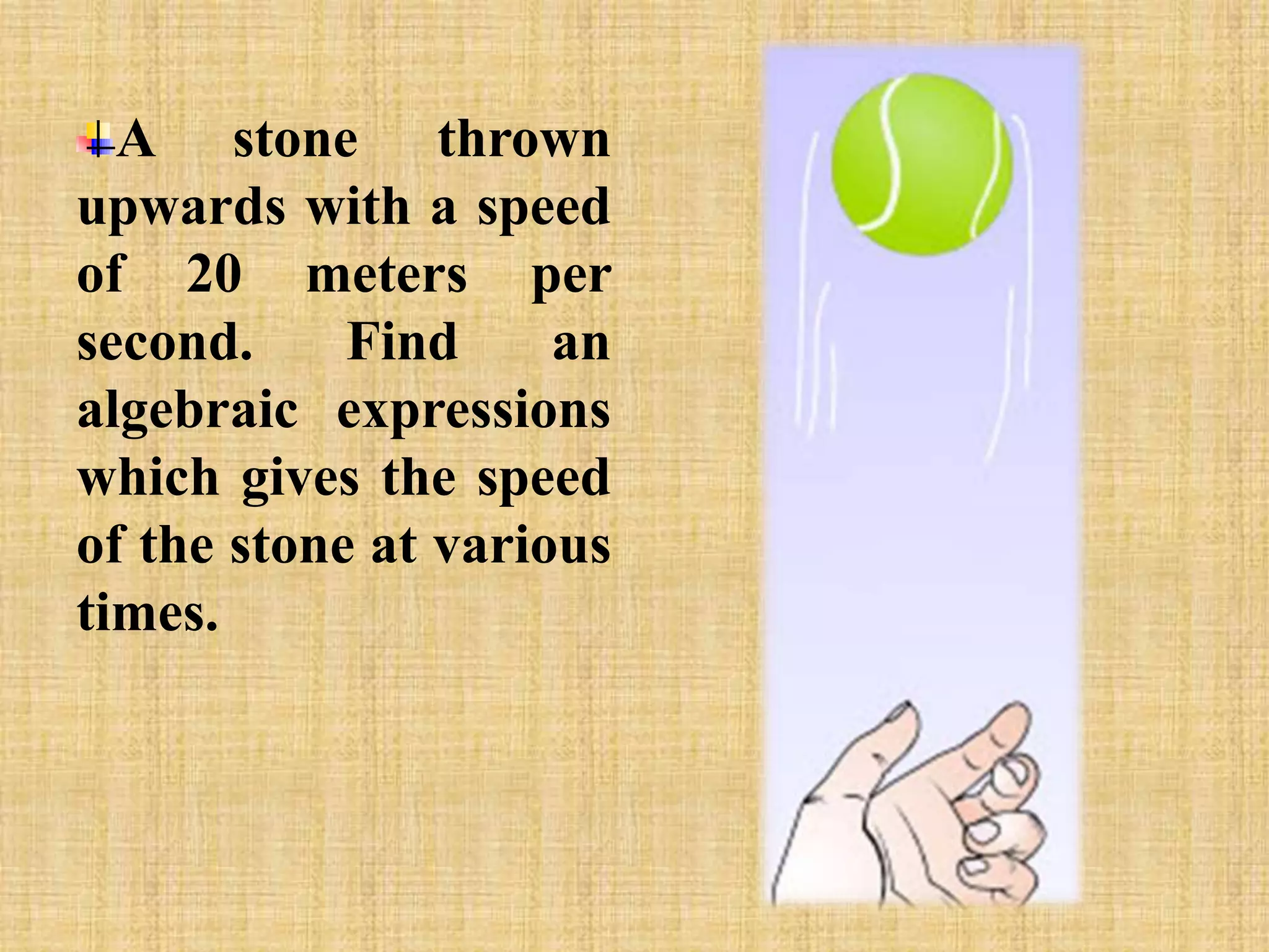 A stone thrown 
upwards with a speed 
of 20 meters per 
second. Find an 
algebraic expressions 
which gives the speed 
of the stone at various 
times. 
 