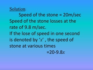 Solution: 
Speed of the stone = 20m/sec 
Speed of the stone losses at the 
rate of 9.8 m/sec. 
If the lose of speed in one second 
is denoted by ‘x’ , the speed of 
stone at various times 
=20-9.8x 
 